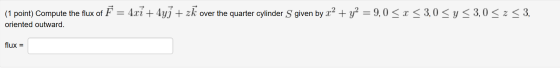 (1 point) Compute the flux of F = 4xi + 4y] + zk over the quarter cylinder S given by x2 + y2 = 9,0 < x < 3,0 <y <3,0 < z <3,