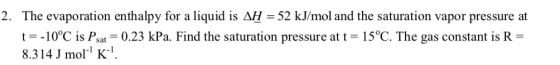 2. The evaporation enthalpy for a liquid is AH- 52 kJ/mol and the saturation vapor pressure at t-10°C is Psat-0.23 kPa. Find the saturation pressure at t 15°C. The gas constant is R- 8.314 J mol K