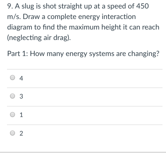9. A slug is shot straight up at a speed of 450 m/s. Draw a complete energy interaction diagram to find the maximum height it can reach (neglecting air drag) Part 1: How many energy systems are changing? O 4 O 3 0 1 O 2