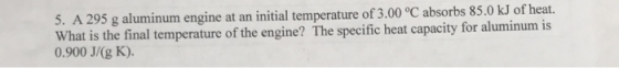 5. A 295 g aluminum engine at an initial temperature of 3.00 °C absorbs 85.0 kJ of heat. What is the final temperature of the