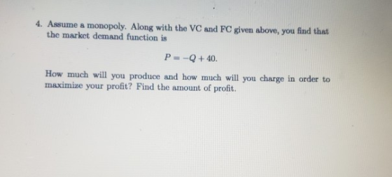 4. Assume a monopoly. Along with the VC and FC given above, you find that the market demand function is P= -Q+40. How much wi
