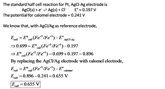 The standard half cell reaction for Pt, AgCl-Ag electrode is The potential for calomel electrode 0.241 V We know that, with AgCl/Ag as reference electrode, AgCl (s) + e-r-Ag(s) + Cl- Ez 0.197 V +2 +3 E cell cell AgClIAg 0.699 E/(Fe/Fe)-0.197 E (Fe/Fe) 0.699+0.197 0.896 By replacing the AgCl/Ag electrode with calomel electrode, Esel -0.896-0.241-0.655 V el0.655 V