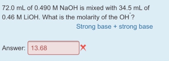 72.0 mL of 0.490 M NaOH is mixed with 34.5 mL of 0.46 M LiOH. What is the molarity of the OH? Strong base + strong base Answer 13.68