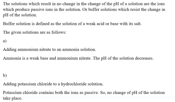 The solutions which result in no change in the change of the pH of a solution are the ions which produce passive ions in the solution. Or buffer solutions which resist the change in pH of the solution. Buffer solution is defined as the solution of a weak acid or base with its salt. The given solutions are as follows: a) Adding ammonium nitrate to an ammonia solution Ammonia is a weak base and ammonium nitrate, The pH of the solution decreases b) Adding potassium chloride to a hydrochloride solution. Potassium chloride contains both the ions as passive. So, no change of pH of the solution take place.