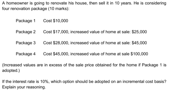 A homeowner is going to renovate his house, then sell it in 10 years. He is considering four renovation package (10 marks): Package 1 Package 2 Package 3 Package 4 Cost $10,000 Cost home at sale: $25,000 Cost $28,000, increased value of home at sale: $45,000 Cost $45,000, increased value of home at sale $100,000 $17.000, increased value of (Increased values are in excess of the sale price obtained for the home if Package 1 is adopted.) If the interest rate is 10%, which option should be adopted on an incremental cost basis? Explain your reasoning.