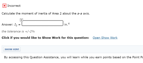 Incorrect Calculate the moment of inertia of Area 2 about the a-a axis. X Answer: 12 = in. 4 the tolerance is +/-2% Click if