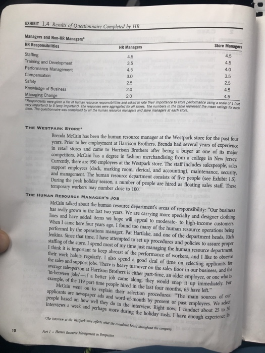 EXHIBIT 1.4 Results of Questionnaire Completed by HR Managers and Non-HR Managers HR Responsibilities Staffing Training and Development Performance Management Store Managers HR Managers 4.5 3.5 4.5 3.0 2.5 2.0 2.0 4.5 4.0 3.5 2.5 4.5 4.5 Knowledge of Business Managing Change espondents were given a list of human resource responsibilities and asked to rate their importance to store performance using a scale of I foot very important) to 5 (very important. The rsponses were aggregrted for all stores. The numbers in me table represent the mean ratings for each dem. The questionnaire was completed by al the human resource manaagers and store managers at each store. THE WESTPARK STORE Brenda McCain has been the human resource manager at the Westpark store for the past four years. Prior to her employment at Harrison Brothers, Brenda had several years of experience in retail stores and came to Harrison Brothers after being a buyer at one of its competitors. McCain has a degree in fashion merchandising from a college in New Jersey Currently, there are 950 employees at the Westpark store. The staff includes salespeople, sales support employees (dock, marking room, clerical, and accounting), maintenance, security, and management. The human resource department consists of five people (see Exhibit 1.5) During the peak holiday season, a number of people are hired as floating sales staff. These temporary workers may number close to 100. major THE HUMAN RESOURCE MANAGERS JOB McCain talked about the human resource departments areas of responsibility: Our business has really grown in the last two years. We are carrying more specialty and designer clothing lines and have added items we hope will appeal to moderate- to high-income customers When I came here four years ago, I found too many of the human resource operations being performed by the operations manager, Pat Hartlake, and one of the department heads, Rich Jenkins. Since that time, I have attempted to set up procedures and policies to assure propet staffing of the store. I spend most of my time just managing t I think it is important to keep abreast of the performance of workers, and I like to observe the human resource work habits regularly. I also spend a good deal of time on selecting applicants or the average salesperson at Harrison Brothers is either part-time, an older employee, or one in-between jobs- if a better job came along, they would sales and support jobs. There is heavy turnover on the sales floor in our business, and the who is snap it up immediately. For example, of the 119 part-time people hired in the last four months, 65 have left McCain went on to explain their selection procedures: The main sources applicants are newspaper ads and word-of mouth by present or past employees. bo 0 people based on how well they do in the interview. Right now, I conduct about 25 of our interviews a week and perhaps more during the holiday rush. I have enough exper 10