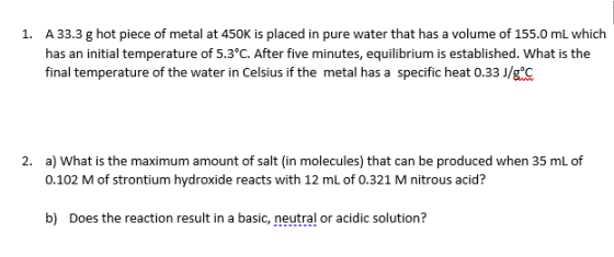 1. A 33.3 g hot piece of metal at 450K is placed in pure water that has a volume of 155.0 mL which has an initial temperature