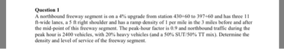 Question 1 A northbound freeway segment is on a 4% upgrade from station 430+60 to 397-60 and has three l 1 t-wide lanes, a 5 ft right shoulder and has a ramp density of 1 per mile in the 3 miles before and after the mid-point of this freeway segment. The peak-hour factor is 0.9 and northbound traffic during the peak hour is 2400 vehicles, with 20% heavy vehicles (and a 5090 SUT/50% TT mix). Determine the density and level of service of the freeway segment.