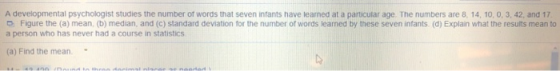 A developmental psychologist studies the number of words that seven infants have learned at a particular age. The numbers are 8 14, 10, 0, 3, 42, and 17 o Figure the (a) mean, (b) median, and (C) standard deviation for the number of words learned by these seven infants (d) Explain what the results mean to a person who has never had a course in statistics (a) Find the mean