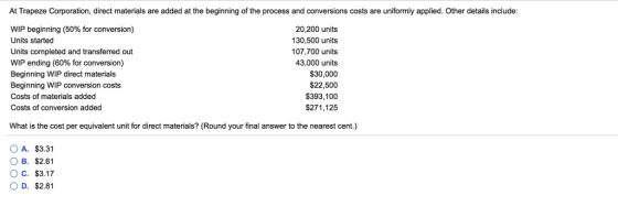 At Trapeze Corporation, direct materials are added at the beginning of the process and conversions costs are uniformly applied. Other details include WIP beginning (50% for conversion) Units started Units completed and transferred out WIP ending (60% for conversion) Beginning WIP direct materials Beginning WIP conversion costs Costs of materials added Costs of conversion added 20,200 units 130,500 units 107,700 units 43,000 units $30,000 $22,500 $393,100 $271,125 What is the cost per equivalent unit for direct materials? (Round your final answer to the nearest cent.) O A. $3.31 B. $2.61 O C. $3.17 O D. $2.81