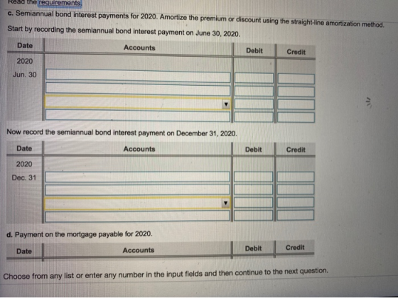 Read the requirements c. Semiannual bond interest payments for 2020. Amortize the premium or discount using the straight-line