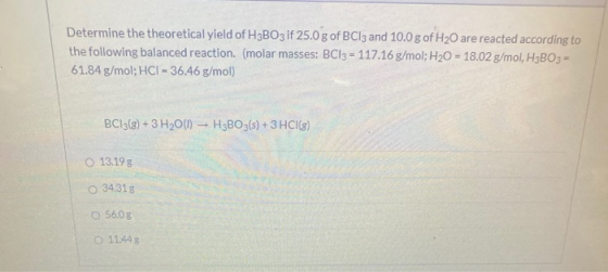 Determine the theoretical yield of H3BO3 if 25.0 g of BC13 and 10.0 g of H20 are reacted according to the following balanced