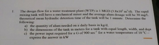 1. The design flow for a water treatment plant (WTP) is 1 MGD (3.8x103 m/d). The rapid mixing tank will have a mechanical mixer and the average alum dosage will be 30 mg/L theoretical mean hydraulic detention time of the tank will be 1 minute. Determine the following: a) the quantity of alum needed on a daily basis in kg/d, b) the dimensions of the tank in meters for a tank with equal length, width, and dept c) the power input required for a G of 900 sec for a water temperature of 10 °c express the answer in kW
