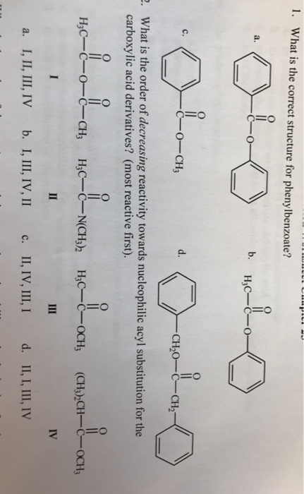 l. What is the correct structure for phenylbenzoate? C- O H3C-C C-O-CH CH20 C- CH2 What is the order of decreasing reactivity towards nucleophilic acyl substitution for the carboxylic acid derivatives? (most reactive first). H3C- C-O-C-CH. (CH3 CH- C- OCH a. I, II, III, IV b. I, III, IV, II c. II, IV, III, I d. II, I, III, IV