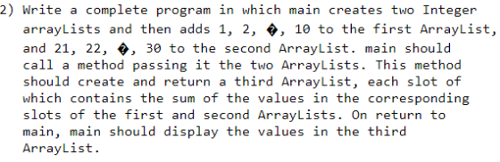 2) Write a complete program in which main creates two Integer arrayLists and then adds 1, 2, , 10 to the first ArrayList, and