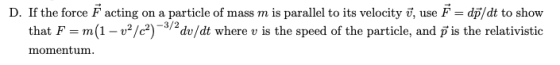 D. If the force F acting on a particle of mass m is parallel to its velocity, use Fdp/dt to show that F m(1 - v/c?)dv/dt where v is the speed of the particle, and f is the relativistic momentum
