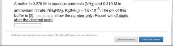 A buffer is 0.275 M in aqueous ammonia (NH3) and 0.310 M in ammonium nitrate, NH4NO3. Kb(NH3) 1.8x10. The pH of this buffer is X]. Pll in the blank; show the number only. Report with 2 digits after the decimal point. Click Save and Submit to save and submit Click Save All Ansvers to save all answers Save All Answers Save and Submit