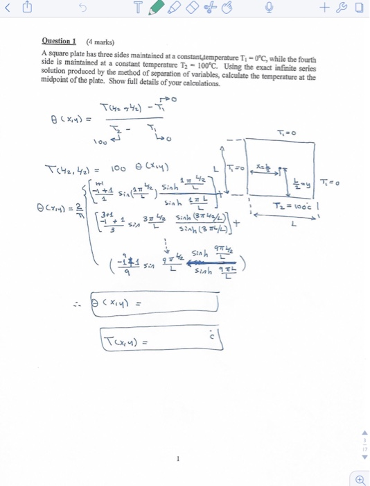 Question 1 (4 marks) maintained at a constantytemperature Ti-0°C, while the fourth A square plate has three sides a side is maintained at a constant temperature T2·100℃. Using the exact infinite series solution produced by the method of separation of variables, calculate the temperature at the midpoint of the plate. Show full details of your calculations. 17