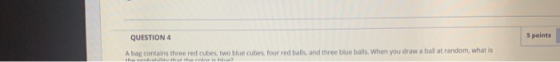 QUESTION 4 5 points Abag contains three red cubes, two blue cubes four red balls, and three blue balls. When you draw a ball