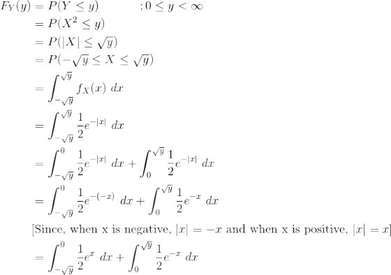 \begin{align*} F_Y(y) &= P(Y\le y) \ \ \ \ \ \ \ \ \ \ ;0\le y < \infty \\ &= P(X^2 \le y) \\ &= P(|X| \le \sqrt{y}) \\ &= P(-\sqrt{y} \le X \le \sqrt{y}) \\ &= \int_{-\sqrt{y}}^{\sqrt{y}} f_X(x) \ dx \\ &= \int_{-\sqrt{y}}^{\sqrt{y}} \frac{1}{2}e^{-|x|} \ dx \\ &= \int_{-\sqrt{y}}^{0} \frac{1}{2}e^{-|x|} \ dx + \int_{0}^{\sqrt{y}} \frac{1}{2}e^{-|x|} \ dx \\ &= \int_{-\sqrt{y}}^{0} \frac{1}{2}e^{-(-x)} \ dx + \int_{0}^{\sqrt{y}} \frac{1}{2}e^{-x} \ dx \\ &\text{[Since, when x is negative, }|x|=-x \text{ and when x is positive, }|x|=x] \\ &= \int_{-\sqrt{y}}^{0} \frac{1}{2}e^{x} \ dx + \int_{0}^{\sqrt{y}} \frac{1}{2}e^{-x} \ dx \end{align*}
