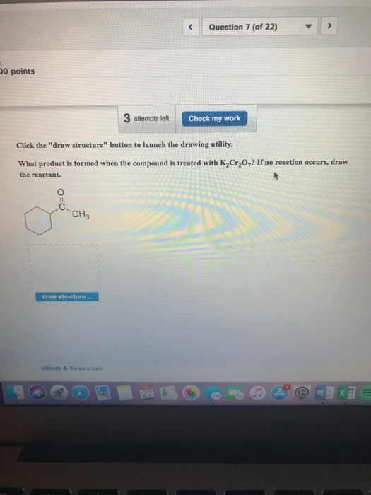 Question 7 (of 22) 0 points 3 attempts lett Check my work Click the draw structure button to launch the drawing utility. What produet is formed when the compound is treated with K Cr,0,? If no reaction occurs, draw the reactant. CH3 draw structure eBook & Resources