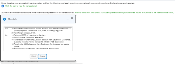 Howie Jewelers uses a perpetual inventory system and had the following purchase transactions. Journalize all necessary tansactions. Explanations are not required. (Click the icon to view the transactions.) Journalize all necessary transactions in the order they are presented in the transaction list. (Record debits first, then credits. Exclude explanations from journal entries. Round all numbers to the nearest whole dollar.) More Info Jun. 20 Purchased inventory of 55,100 on account from Sanders Diamonds, a jewelry imprter. Terms were 2/15, n/45. FOB shipping point. 20 Paid freight charges, S400. 4 Returned $600 of inventory to Sanders. 14 Paid Sanders Diamonds, less return. 16 Purchased inventory of 33,500 on account from Southboro Diamonds Jul. a jewelry importer. Terms were 2/10, nEOM, FOB destination. 18 Received a 5300 allowance from Southboro for damaged but usable goods. 24 Paid Southboro Diamonds, less allowance and discount. Print Done