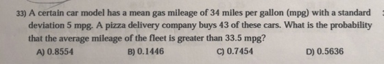 33) A certain car model has a mean gas mileage of 34 miles per gallon (mpg) with a standard deviation 5 mpg. A pizza delivery company buys 43 of these cars. What is the probability that the average mileage of the fleet is greater than 33.5 mpg? A) 0.8554 B) 0.1446 C) 0.7454 D) 0.5636