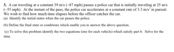 3. A car traveling at a constant 39 m/s (-87 mph) passes a police car that is initially traveling at 25 m/s (55 mph). At the instant of the pass, the police car accelerates at a constant rate of 3.3 m/s in pursuit. We wish to find how much time elapses before the officer catches the car. (a) Identify the initial states when the car passes the police. (b) Define the final state or conditions which enable you to answer the above question time