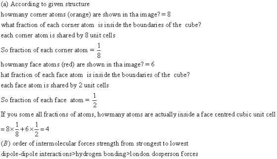(a) According to given structure howmany cormer atoms (orange) are shown in tha image? 8 what fraction of each corner atom is insi de the boundaries of the cube? each cormer atom is shared by 8 unit cells So fraction of each corner atom- howmany face atoms (red) are shown in tha image?-6 hat fraction of each face atom is insi de the boundaries of the cube? each face atom is shared by 2 unit cells So fraction of each face atom If you some all fractions of atoms, howmany atoms are actually inside a face centred cubic unit cell (B) order of intermolecular forces strength from strongest to lowest dipole-dipole interactions>hydrogen bonding>london dosperson forces