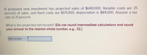 A proposed new investment has projected sales of $640,000. Variable costs are 35 percent of sales, and fixed costs are $171,0