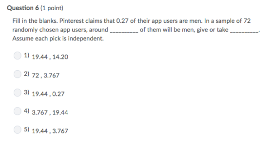 Question 6 (1 point) Fill in the blanks. Pinterest claims that 0.27 of their app users are men. In a sample of 72 randomly chosen app users, around Assume each pick is independent. of them will be men, give or take 0 1) 19.44,14.20 2) 72,3.767 3) 19.44,0.27 )3.767,19.44 5) 19.44,3.767 4