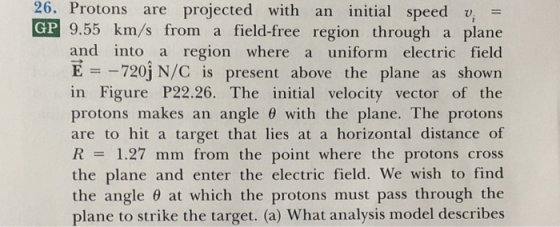 26. Protons are projected with an initial speed v GP 9.55 km/s from a field-free region through a plane and into a region where a uniform electric field E 720j N/C is present above the plane as shown in Figure P22.26. The initial velocity vector of the protons makes an angle θ with the plane. The protons are to hit a target that lies at a horizontal distance of R1.27 mm from the point where the protons cross the plane and enter the electric field. We wish to find the angle θ at which the protons must pass through the plane to strike the target. (a) What analysis model describes