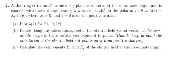 2. A thin ring of radius R in the x - y plane is centered at the coordinate origin, and is charged with linear charge density λ which depends* on the polar angle θ as (9) λο sin(0), where 0 > 0, and θ . (a) Plot λ(0) for θ [0.2n]. (b) Before doing any calculations, sketch the electric field vector vector at the coor- - 0 is on the positive r-axis dinate origin in the direction you expect it to point. [Hint 1: keep in mind the orientation of the electric field - it points away from positive charges (c) Calculate the components E and Ey of the electric field at the coordinate origin.