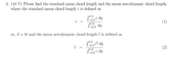 2, (10 %) Please find the standard mean chord length and the mean aerodynamic chord length, where the standard mean chord length c is defined as b/2 -b/2 dy or, S = bc and the mean aerodynamic chord length-is defined as b/2 -b/2 b/2