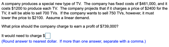 A company produces a special new type of TV. The company has fixed costs of $461,000, and it costs $1200 to produce each TV.