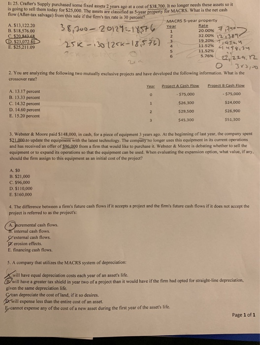 1: 25. Crafters Supply purchased some fixed assets 2 ears It no longer needs these assets so it at a cost of $38,700. is going to sell them today for $25,000. The assets are classified as 5-year property for MAC flow (After-tax salvage) from this sale if the firms tax rate is 30 percent? ar property for MACRS. What is e MACRS S-year property A. $13,122.20 B. $18,576.00 2000% 11 32.00% 12:327 11.52% 11 u5g, , E. $25,211.09 у 11.52% 2.224, r2 5.76% 2. You are analyzing the following two mutually exclusive projects and have developed the following information. What is the crossover rate? Year Proiect A Gash Flow Proiect B.Cash Flow A. 13.17 percent B. 13.33 percent C. 14.32 percent D. 14.60 percent E. 15.20 percent $75,000 $26,300 $29,500 $45,300 - $75,000 524,000 $26,900 $51,300 3. Webster & Moore paid $148,000, in cash, for a piece of equipment 3 years ago. At the beginning of last year, the company spent $21.000 to update the equipment with the latest technology. The company no longer uses this equipment in its current operations and has received an offer of $96,000 from a firm that would like to purchase it. Webster &Moore is debating whether to sell the equipment or to expand its operations so that the equipment can be used. When evaluating the expansion option, what value, if any should the firm assign to this equipment as an initial cost of the project? A. $O B. $21,000 C. $96,000 D. $110,000 E. $160,000 4. The difference between a firms future cash flows if it accepts a project and the firms future cash flows if it does not accept the projec s referrd to as the projects: A. Incremental cash flows. internal cash flows. external cash flows erosion effects E. financing cash flows. 5. A company that utilizes the MACRS system of depreciation: will have equal depreciation costs each year of an assets life. will have a greater tax shield in year two of a project than it would have if the firm had opted for straight-line depreciation, given the same depreciation life. rcan depreciate the cost of land, if it so desires. ill expense less than the entire cost of an asset. -cannot expense any of the cost of a new asset during the first year of the assets life. Page 1 of 1