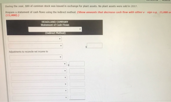During the year, $80 of common stock was issued in exchange for plant assets. No plant assets were sold in 2017 Prepare a statement of cash flows using the indirect method. (Show amounts that decrease cash flow with either a -sign e.g. -15,000 ar (15,000).) HEADLAND COMPANY Statement of Cash Flows Indirect Method) Adjustments to reconcile net income to