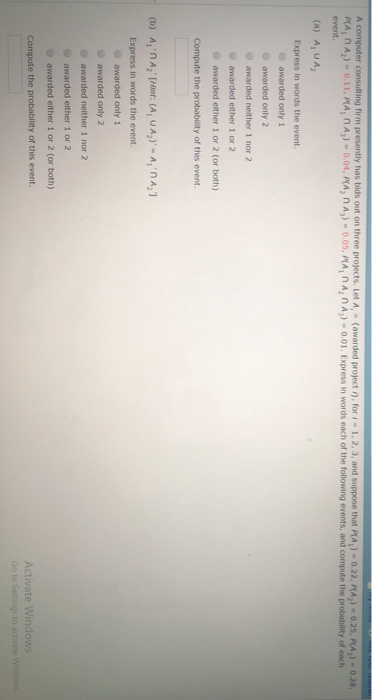 A comp ter consulting rem tres ently has bit out on three projects. Iet A- awarded project ,. for ,-1. 2 3, and suppose that p Ai A2)-0.25 PLA))-0.28, -0.22. PA, nA) 0.11, MA, nA)0.04, PMA, nA) 0.05, PMA, nA, nA,) 0.01. Express in words each of the following events, and compute the probability of each event. (a) A, UA2 Express in words the event. awarded only1 awarded only 2 awarded neither 1 nor 2 awarded either 1 or 2 awarded either 1 or 2 (or both) Compute the probability of this event. (b) A, nA, Hint: (A, UA2) -A, A Express in words t the event awarded only 1 awarded only 2 awarded neither 1 nor 2 awarded either 1 or 2 awarded either 1 or 2 (or both) Compute the probability of this event. Activate Windows Go to Settings to a