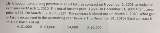 19. A hedger takes a long position in an oil futures contract on November 1, 2009 to hedge an exposure on March 1, 2010. The