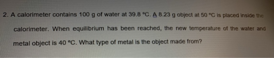 2. A calorimeter contains 100 g of water at 39.8 °C. A 8.23 g object at 50 °C is placed inside the calorimeter. When equilibr