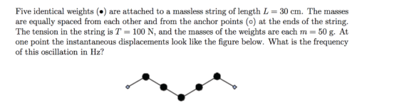 Five identical weights (*) are attached to a massless string of length L 30 cm. The masses are equally spaced from each other and from the anchor points (o) at the ends of the string. The tension in the string is T-100 N, and the masses of the weights are each m = 50 g. At one point the instantaneous displacements look like the figure below. What is the frequency of this oscillation in Hz?