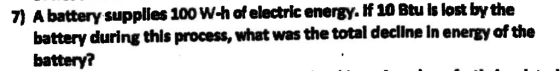 7) A battery supplies 100wW-h of electric energy. if 10 Btu is lost by the battery during this process, what was battery? the total decline In energy of the