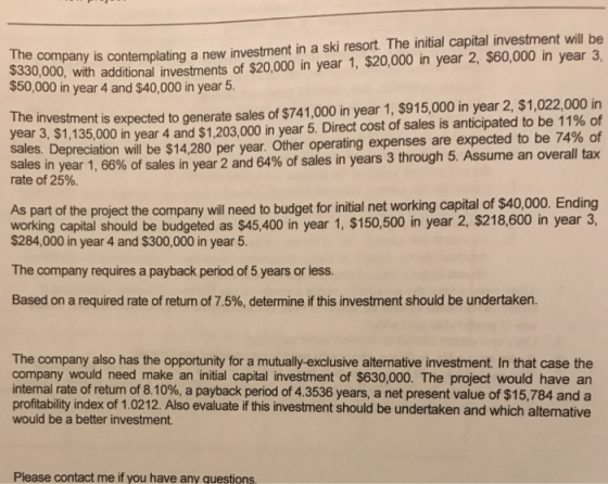 additional investments of $20,000 in year 1, $20,000 in year 2, $60,000 in year 3, expected to generate sales of $741,000 in year 1, $915,000 in year 2, $1,022,000 in ,280 per year. Other operating expenses are expected to be 74% of The company is contemplating a new investment in a ski resort. The initial capital investment will be $330,000, with $50,000 in year 4 and $40,000 in year 5. The investment is year 3, $1,135,000 in year 4 and $1,203,000 in year 5, Direct cost of sales is anticipated to be 11% of sales. Depreciation will be $14 sales in year 1, 66% of sales rate of 25%. in year 2 and 64% of sales in years 3 through 5 Assume an overall tax As part of the project the company will need to budget for initial net working capital of $40,000. Ending working capital should be budgeted as $45,400 in year 1, $150,500 in year 2, $218,600 in year 3, $284,000 in year 4 and $300,000 in year 5 The company requires a payback period of 5 years or less. Based on a required rate of return of 7.5%, determine if this investment should be undertaken. The company also has the opportunity for a mutually-exclusive alternative investment In that case the company would need make an initial capital investment of $630,000. The project would have an internal rate of return of 8.10%, a payback period of 4.3536 years, a net present value of $15,784 and a profitability index of 1.0212. Also evaluate if this investment should be undertaken and which alternative would be a better investment Please contact me if you have any questions