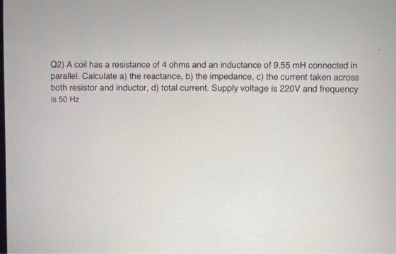 Q2) A coil has a resistance of 4 ohms and an inductance of 9.55 mh connected in parallel. Calculate a) the reactance, b) the