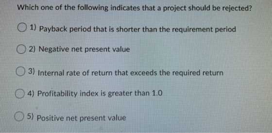 Which one of the following indicates that a project should be rejected? O1) Payback period that is shorter than the requireme