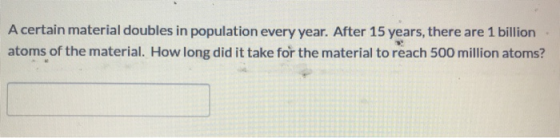 A certain material doubles in population every year. After 15 years, there are 1 billion atoms of the material. How long did