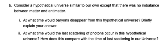 b. Consider a hypothetical universe similar to our own except that there was no imbalance between matter and antimatter. I. A