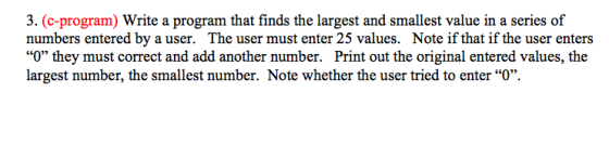 3. (c-program) Write a program that finds the largest and smallest value in a series of numbers entered by a user. The user must enter 25 values. Note if that if the user enters 0 they must correct and add another number. Print out the original entered values, the largest number, the smallest number. Note whether the user tried to enter O.