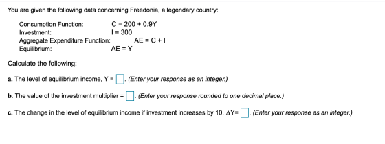 You are given the following data concerning Freedonia, a legendary country: Consumption Function: Investment: C 200 0.9Y 300